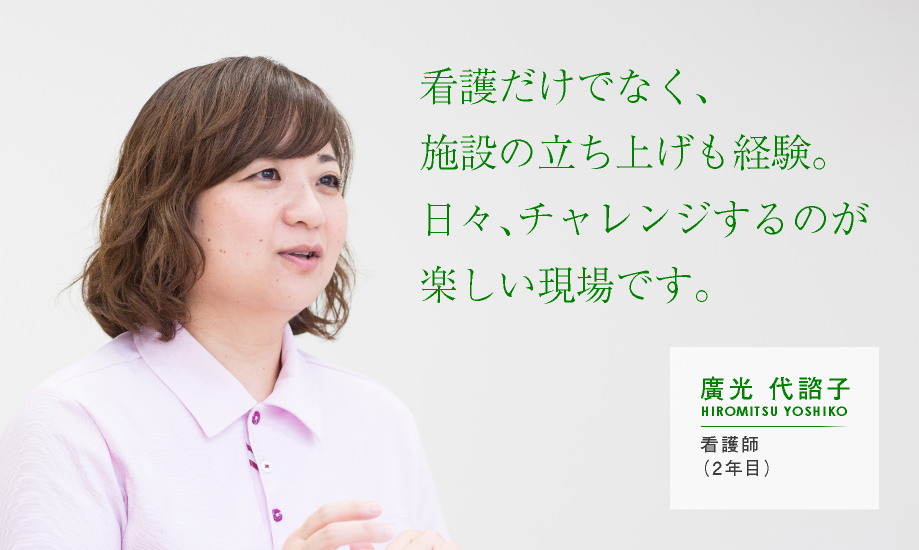 看護だけでなく、施設の立ち上げも経験。日々、チャレンジするのが楽しい現場です。【廣光 代諮子：看護師（2年目）】