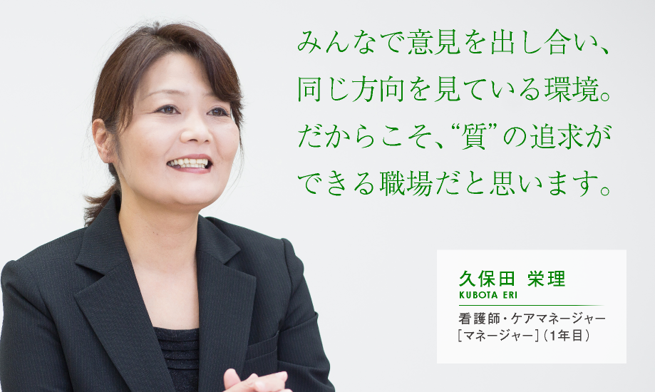 みんなで意見を出し合い、同じ方向を見ている環境。だからこそ、“質”の追求ができる職場だと思います。【久保田 栄理：看護師・ケアマネージャー［マネージャー］（1年目）】